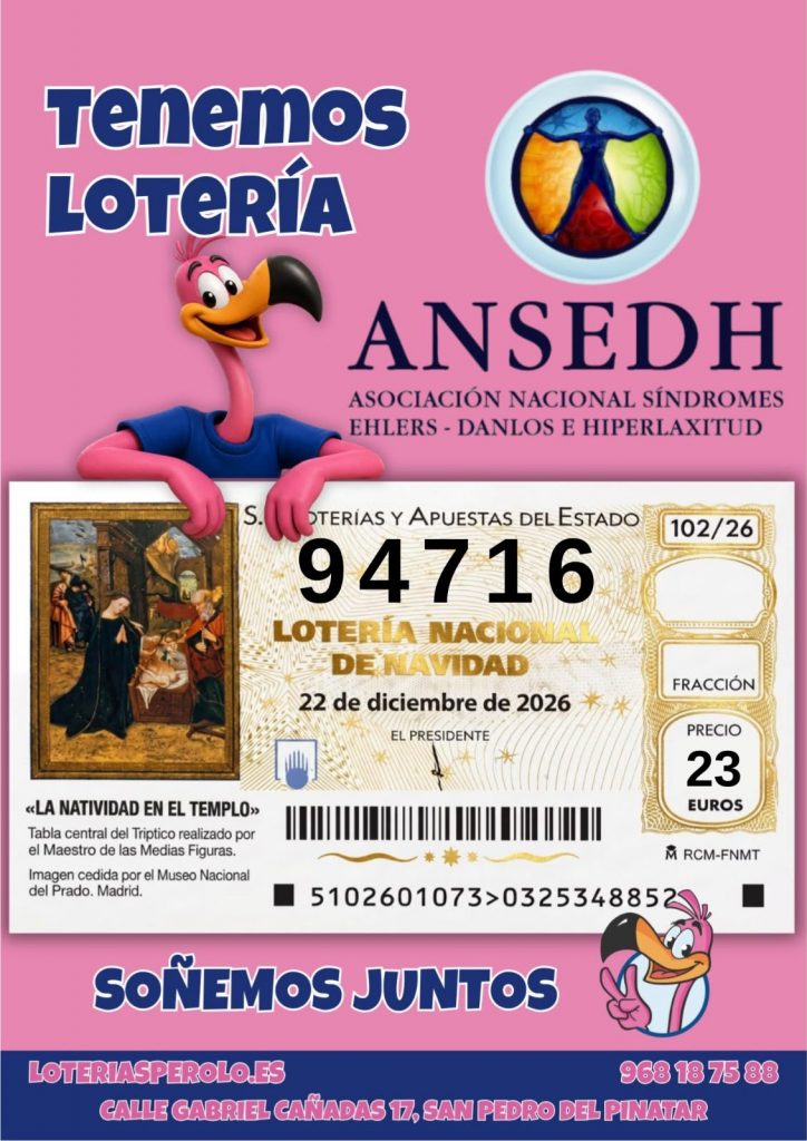 Tenemos LOTER&Iacute;A
ANSEDH
ASOCIACI&Oacute;N NACIONAL S&Iacute;NDROMES
EHLERS - DANLOS E HIPERLAXITUD
S.
OTER&Iacute;AS Y APUESTAS DEL ESTADO
94716
LOTER&Iacute;A NACIONA DE NAVIDAD
22 de diciembre de 2026
EL PRESIDENTE
102/26
FRACCI&Oacute;N
PRECIO
23 EUROS
<LA NATIVIDAD EN EL TEMPLO&raquo;
Tabla central del Triptico realizado por el Maestro de las Medias Figuras.
Imagen cedida por el Museo Nacional del Prado. Madrid.
MRCM-FNMT
5102601073>0325348852
SO&Ntilde;EMOS JUNTOS
LOTERIAS PEROLO.ES
968 18 75 88
CALLE GABRIEL CA&Ntilde;ADAS 17, SAN PEDRO DEL PINATAR