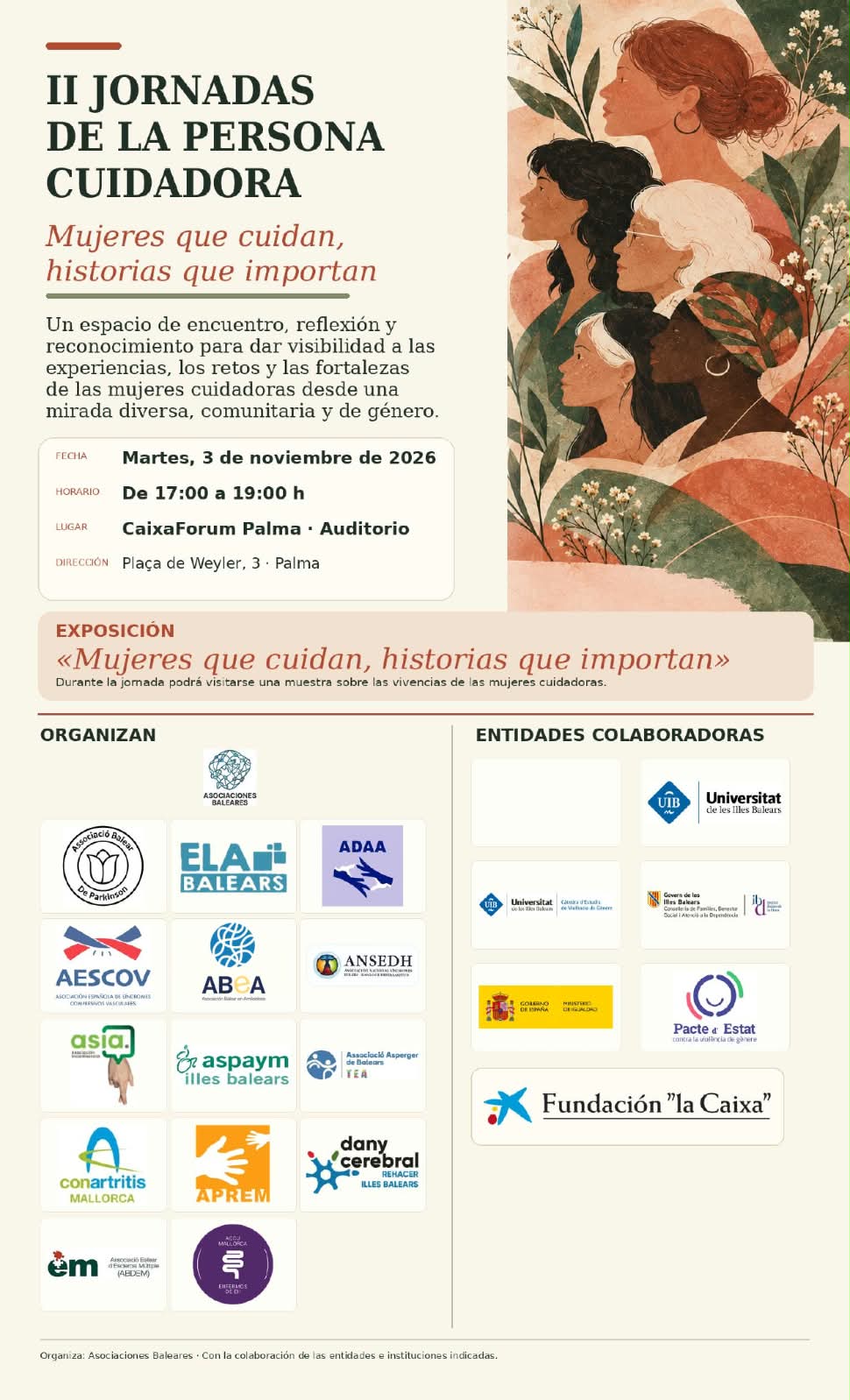 II JORNADAS DE LA PERSONA CUIDADORA
Mujeres que cuidan, historias que importan
Un espacio de encuentro, reflexión y reconocimiento para dar visibilidad a las experiencias, los retos y las fortalezas de las mujeres cuidadoras desde una mirada diversa, comunitaria y de género.
FECHA
Martes, 3 de noviembre de 2026
HORARIO
LUGAR
De 17:00 a 19:00 h
CaixaForum Palma Auditorio
DIRECCIÓN
Plaça de Weyler, 3. Palma
EXPOSICIÓN
<<Mujeres que cuidan, historias que importan>>>
Durante la jomada podrá visitarse una muestra sobre las vivencias de las mujeres cuidadoras.
ORGANIZAN
ASOCIACIONES
ENTIDADES COLABORADORAS
UB
Universitat de les Illes Balea
ELA BALEARS
AESCOV
ABCA
ANSEDH
asia.
aspaym illes balears
Pacte Estat
conartritis MALLORCA
BALEARS
APREM
dany cerebral
Fundación "la Caixa"
em